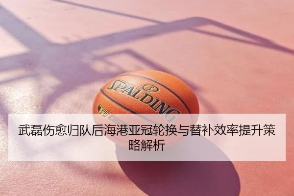 武磊伤愈归队后海港亚冠轮换与替补效率提升策略解析