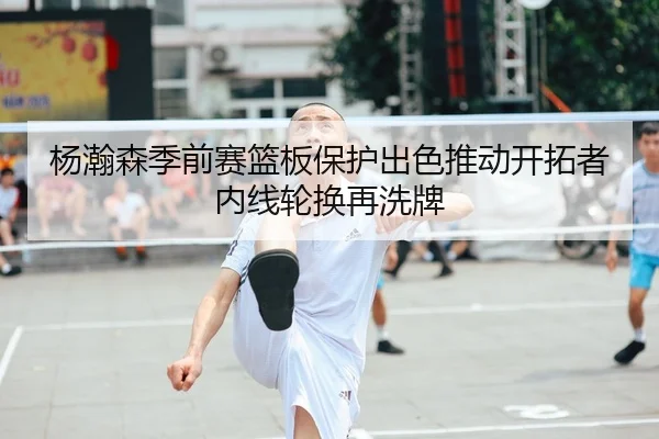 杨瀚森季前赛篮板保护出色推动开拓者内线轮换再洗牌